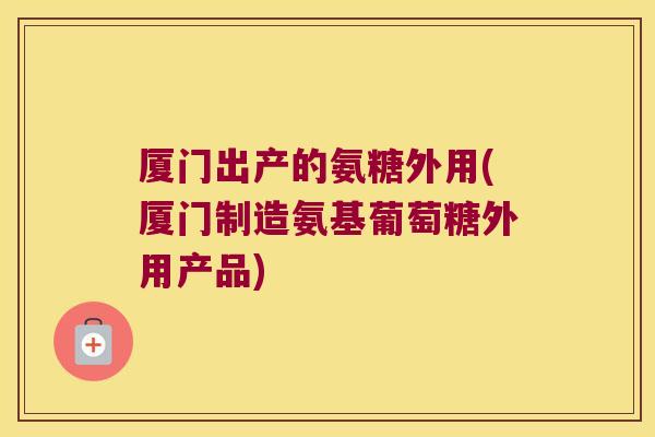 厦门出产的氨糖外用(厦门制造氨基葡萄糖外用产品)