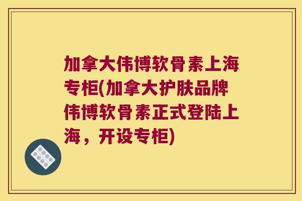 加拿大伟博软骨素上海专柜(加拿大护肤品牌伟博软骨素正式登陆上海，开设专柜)