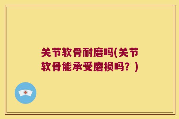 关节软骨耐磨吗(关节软骨能承受磨损吗?) 关节软骨耐磨吗(关节软骨能承受磨损吗?)