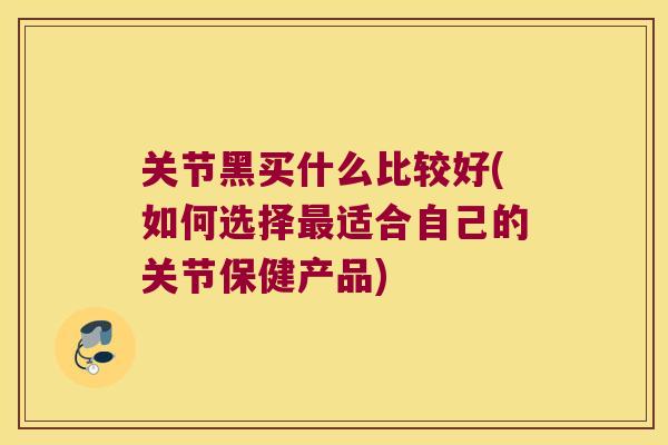 关节黑买什么比较好(如何选择适合自己的关节保健产品)