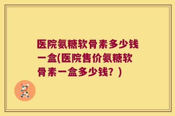 医院氨糖软骨素多少钱一盒(医院售价氨糖软骨素一盒多少钱？)