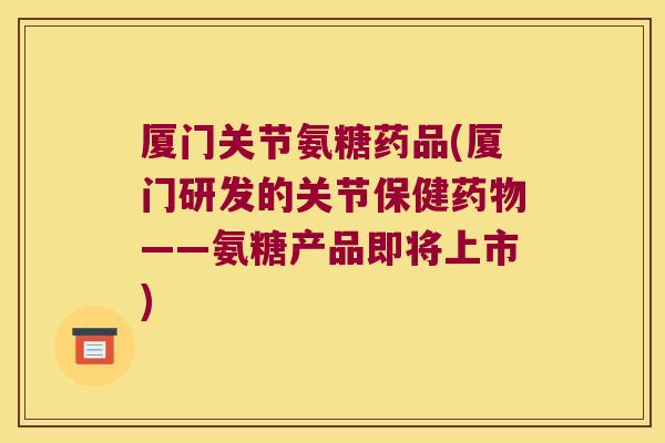 厦门关节氨糖药品(厦门研发的关节保健——氨糖产品即将上市)