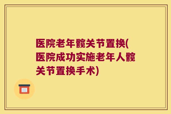 医院老年髋关节置换(医院成功实施老年人髋关节置换手术)