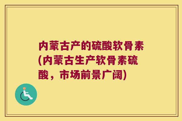 内蒙古产的硫酸软骨素(内蒙古生产软骨素硫酸,市场前景广阔) 内蒙古产的硫酸软骨素(内蒙古生产软骨素硫酸,市场前景广阔)