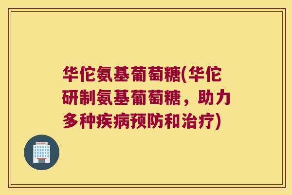 华佗氨基葡萄糖(华佗研制氨基葡萄糖，助力多种和)