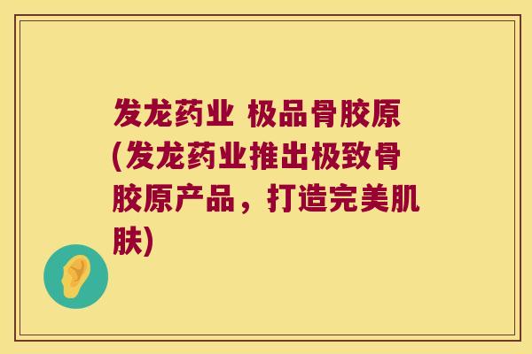 发龙药业 极品骨胶原(发龙药业推出极致骨胶原产品，打造完美)