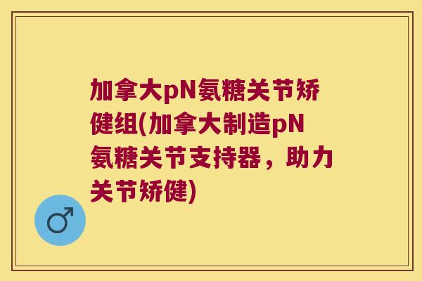 加拿大pN氨糖关节矫健组(加拿大制造pN氨糖关节支持器，助力关节矫健)