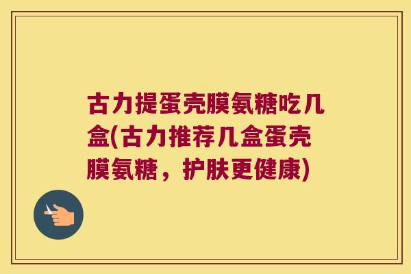 古力提蛋壳膜氨糖吃几盒(古力推荐几盒蛋壳膜氨糖,护肤更健康) 古力提蛋壳膜氨糖吃几盒(古力推荐几盒蛋壳膜氨糖,护肤更健康)
