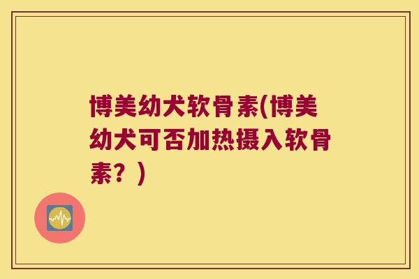 博美幼犬软骨素(博美幼犬可否加热摄入软骨素?) 博美幼犬软骨素(博美幼犬可否加热摄入软骨素?)