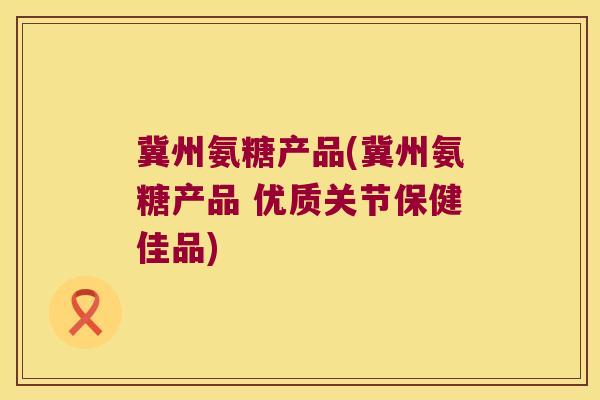 冀州氨糖产品(冀州氨糖产品 优质关节保健佳品)
