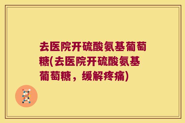 去医院开硫酸氨基葡萄糖(去医院开硫酸氨基葡萄糖,缓解) 去医院开硫酸氨基葡萄糖(去医院开硫酸氨基葡萄糖,缓解)