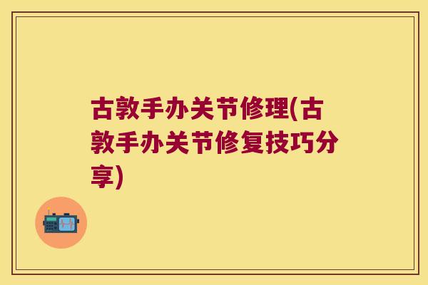 古敦手办关节修理(古敦手办关节修复技巧分享) 古敦手办关节修理(古敦手办关节修复技巧分享)