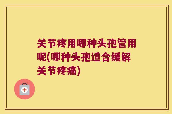 关节疼用哪种头孢管用呢(哪种头孢适合缓解关节) 关节疼用哪种头孢管用呢(哪种头孢适合缓解关节)