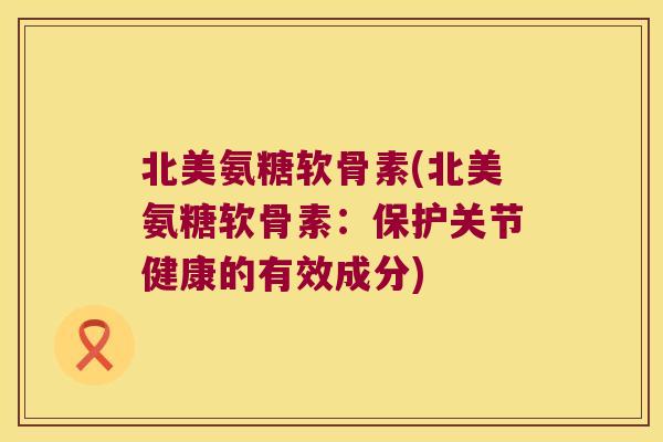北美氨糖软骨素(北美氨糖软骨素：保护关节健康的有效成分)