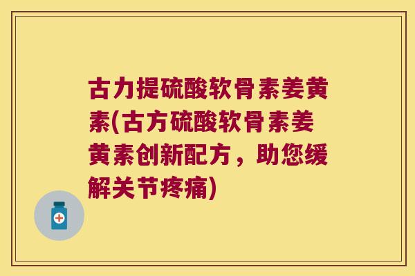 古力提硫酸软骨素姜黄素(古方硫酸软骨素姜黄素创新配方，助您缓解关节)