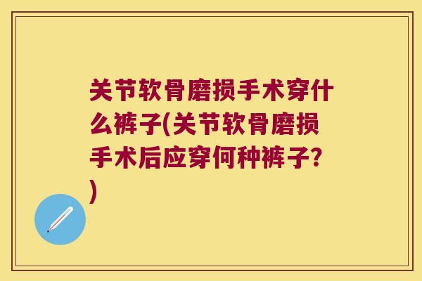 关节软骨磨损手术穿什么裤子(关节软骨磨损手术后应穿何种裤子？)