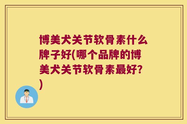 博美犬关节软骨素什么牌子好(哪个品牌的博美犬关节软骨素好？)
