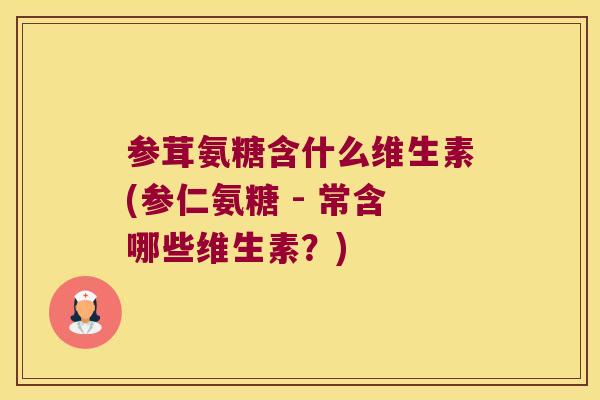 参茸氨糖含什么维生素(参仁氨糖 - 常含哪些维生素？)