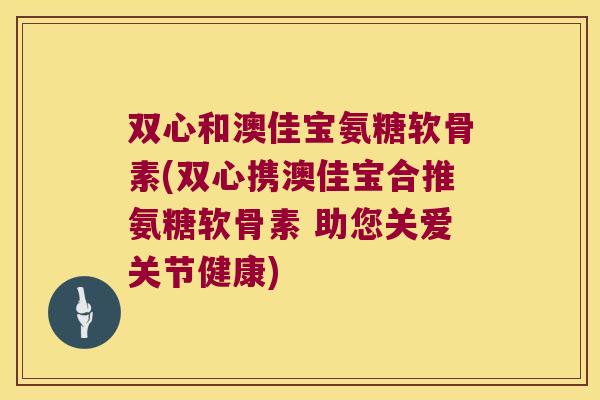 双心和澳佳宝氨糖软骨素(双心携澳佳宝合推氨糖软骨素 助您关爱关节健康)