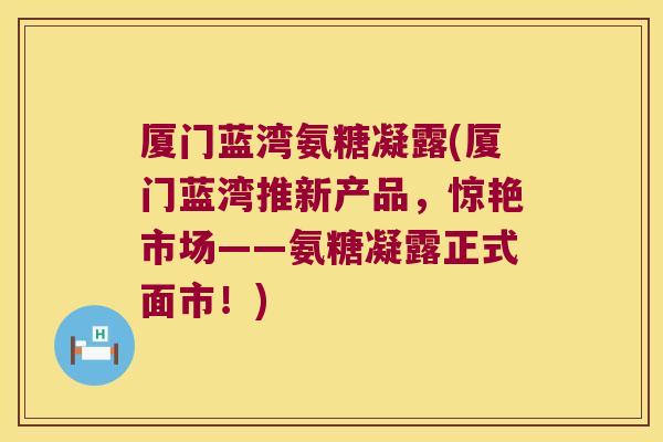 厦门蓝湾氨糖凝露(厦门蓝湾推新产品，惊艳市场——氨糖凝露正式面市！)