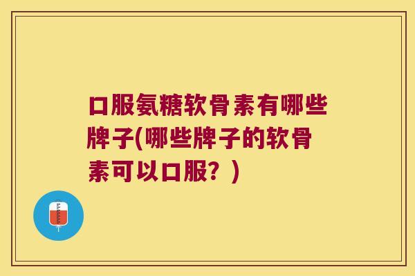 口服氨糖软骨素有哪些牌子(哪些牌子的软骨素可以口服？)