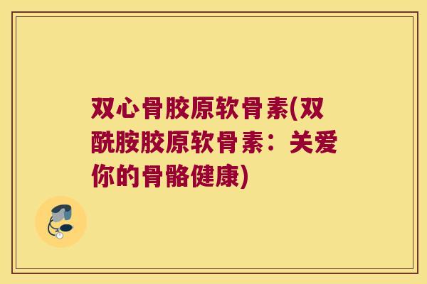 双心骨胶原软骨素(双酰胺胶原软骨素：关爱你的骨骼健康)