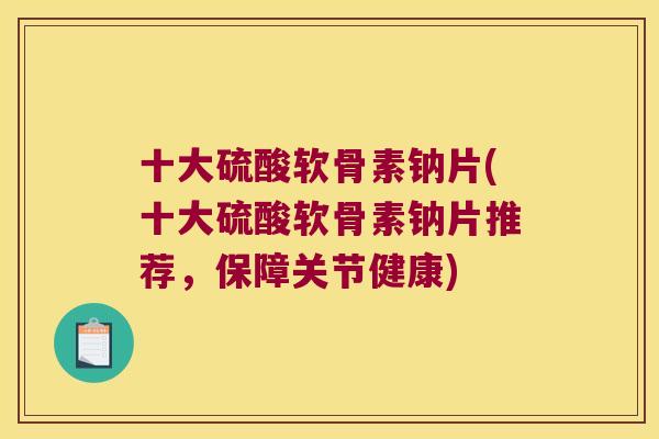 十大硫酸软骨素钠片(十大硫酸软骨素钠片推荐，保障关节健康)