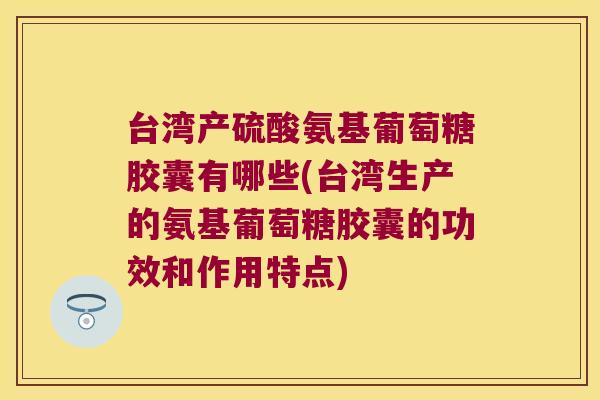 台湾产硫酸氨基葡萄糖胶囊有哪些(台湾生产的氨基葡萄糖胶囊的功效和作用特点) 台湾产硫酸氨基葡萄糖胶囊有哪些(台湾生产的氨基葡萄糖胶囊的功效和作用特点)