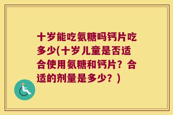 十岁能吃氨糖吗钙片吃多少(十岁儿童是否适合使用氨糖和钙片?合适的剂量是多少?) 十岁能吃氨糖吗钙片吃多少(十岁儿童是否适合使用氨糖和钙片?合适的剂量是多少?)
