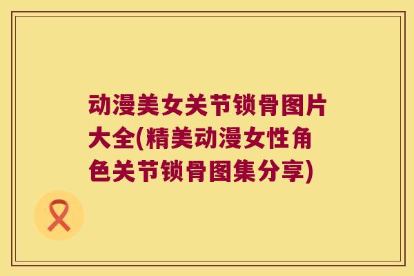 动漫美女关节锁骨图片大全(精美动漫女性角色关节锁骨图集分享)