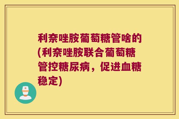 利奈唑胺葡萄糖管啥的(利奈唑胺联合葡萄糖管控,促进稳定) 利奈唑胺葡萄糖管啥的(利奈唑胺联合葡萄糖管控,促进稳定)