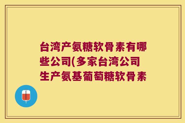 台湾产氨糖软骨素有哪些公司(多家台湾公司生产氨基葡萄糖软骨素
