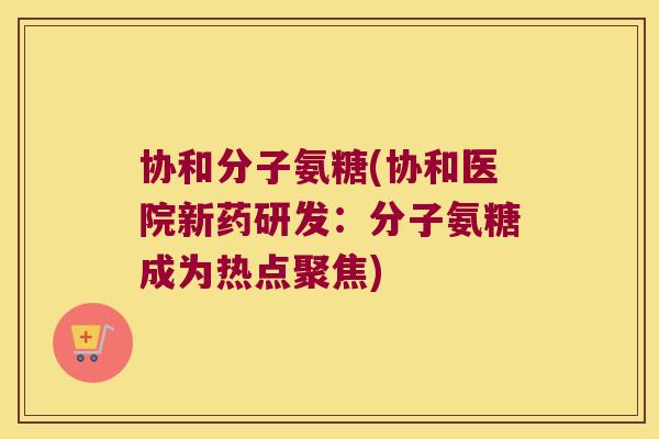 协和分子氨糖(协和医院新药研发:分子氨糖成为热点聚焦) 协和分子氨糖(协和医院新药研发:分子氨糖成为热点聚焦)