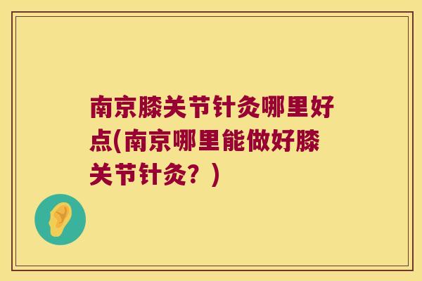 南京膝关节针灸哪里好点(南京哪里能做好膝关节针灸？)