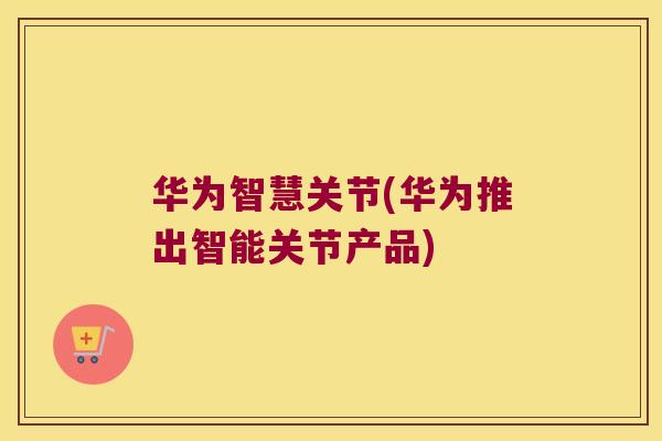 华为智慧关节(华为推出智能关节产品)