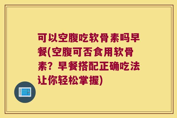可以空腹吃软骨素吗早餐(空腹可否食用软骨素？早餐搭配正确吃法让你轻松掌握)
