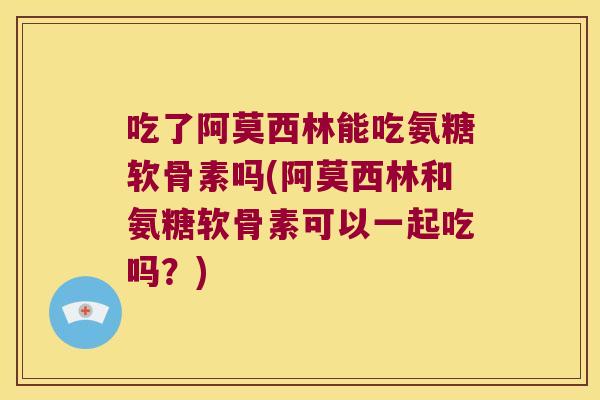 吃了阿莫西林能吃氨糖软骨素吗(阿莫西林和氨糖软骨素可以一起吃吗？)