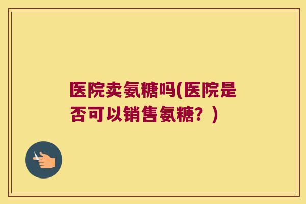 医院卖氨糖吗(医院是否可以销售氨糖?) 医院卖氨糖吗(医院是否可以销售氨糖?)