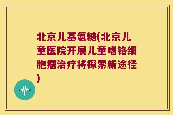 北京儿基氨糖(北京儿童医院开展儿童嗜铬细胞瘤将探索新途径) 北京儿基氨糖(北京儿童医院开展儿童嗜铬细胞瘤将探索新途径)