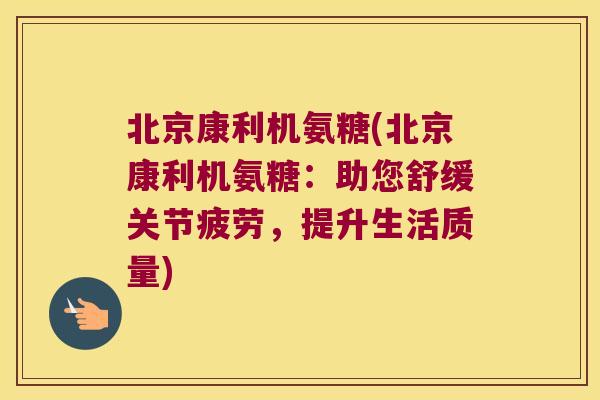 北京康利机氨糖(北京康利机氨糖：助您舒缓关节疲劳，提升生活质量)