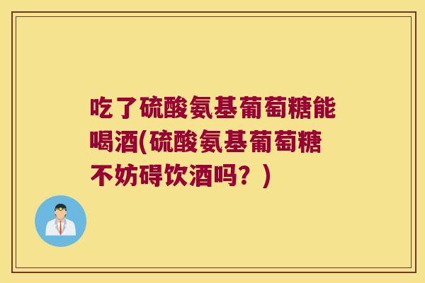 吃了硫酸氨基葡萄糖能喝酒(硫酸氨基葡萄糖不妨碍饮酒吗？)