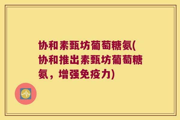 协和素甄坊葡萄糖氨(协和推出素甄坊葡萄糖氨,增强) 协和素甄坊葡萄糖氨(协和推出素甄坊葡萄糖氨,增强)