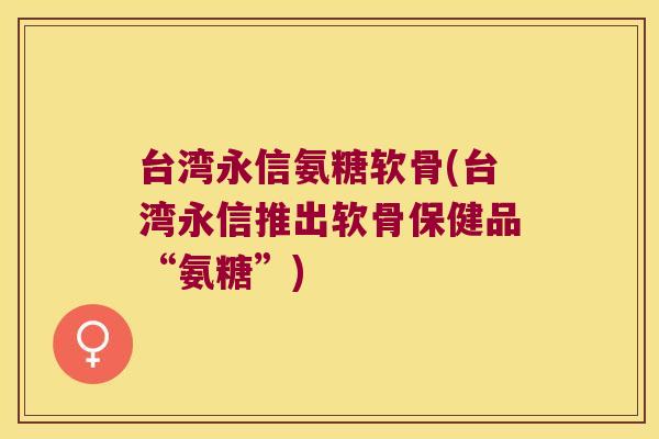 台湾永信氨糖软骨(台湾永信推出软骨保健品“氨糖”) 台湾永信氨糖软骨(台湾永信推出软骨保健品“氨糖”)