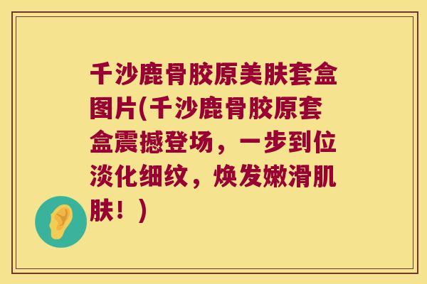 千沙鹿骨胶原美肤套盒图片(千沙鹿骨胶原套盒震撼登场，一步到位淡化细纹，焕发嫩滑！)