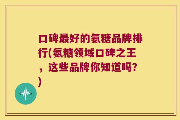 口碑好的氨糖品牌排行(氨糖领域口碑之王，这些品牌你知道吗？)