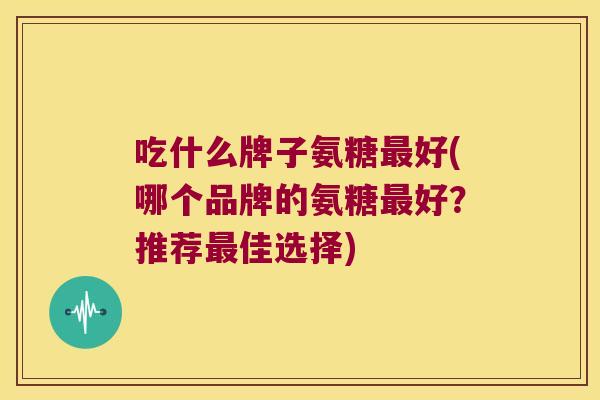 吃什么牌子氨糖好(哪个品牌的氨糖好？推荐佳选择)