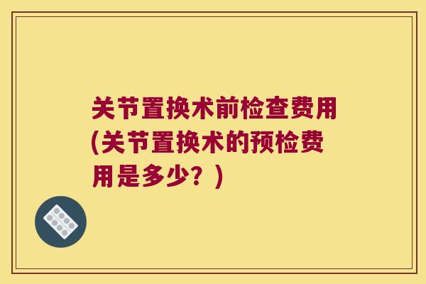 关节置换术前检查费用(关节置换术的预检费用是多少？)