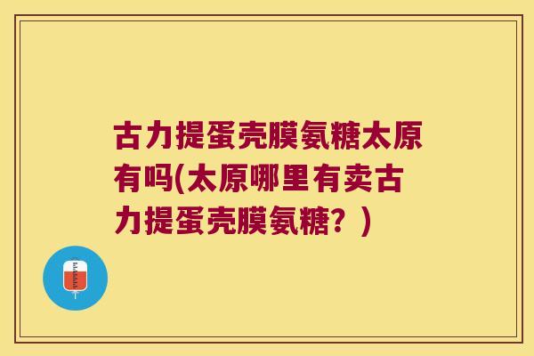 古力提蛋壳膜氨糖太原有吗(太原哪里有卖古力提蛋壳膜氨糖?) 古力提蛋壳膜氨糖太原有吗(太原哪里有卖古力提蛋壳膜氨糖?)