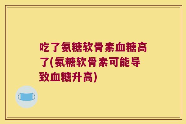 吃了氨糖软骨素高了(氨糖软骨素可能导致升高) 吃了氨糖软骨素高了(氨糖软骨素可能导致升高)