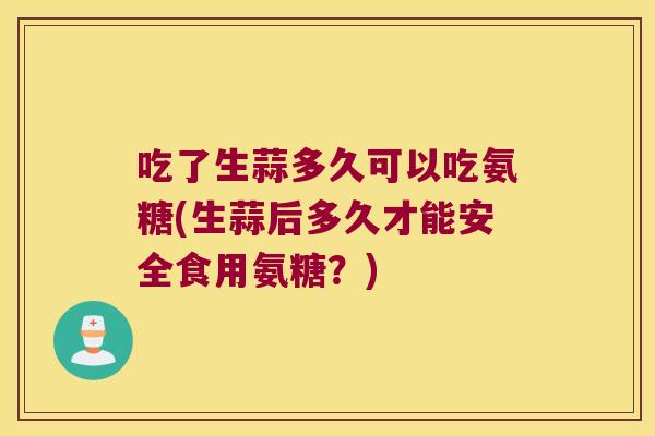 吃了生蒜多久可以吃氨糖(生蒜后多久才能安全食用氨糖？)